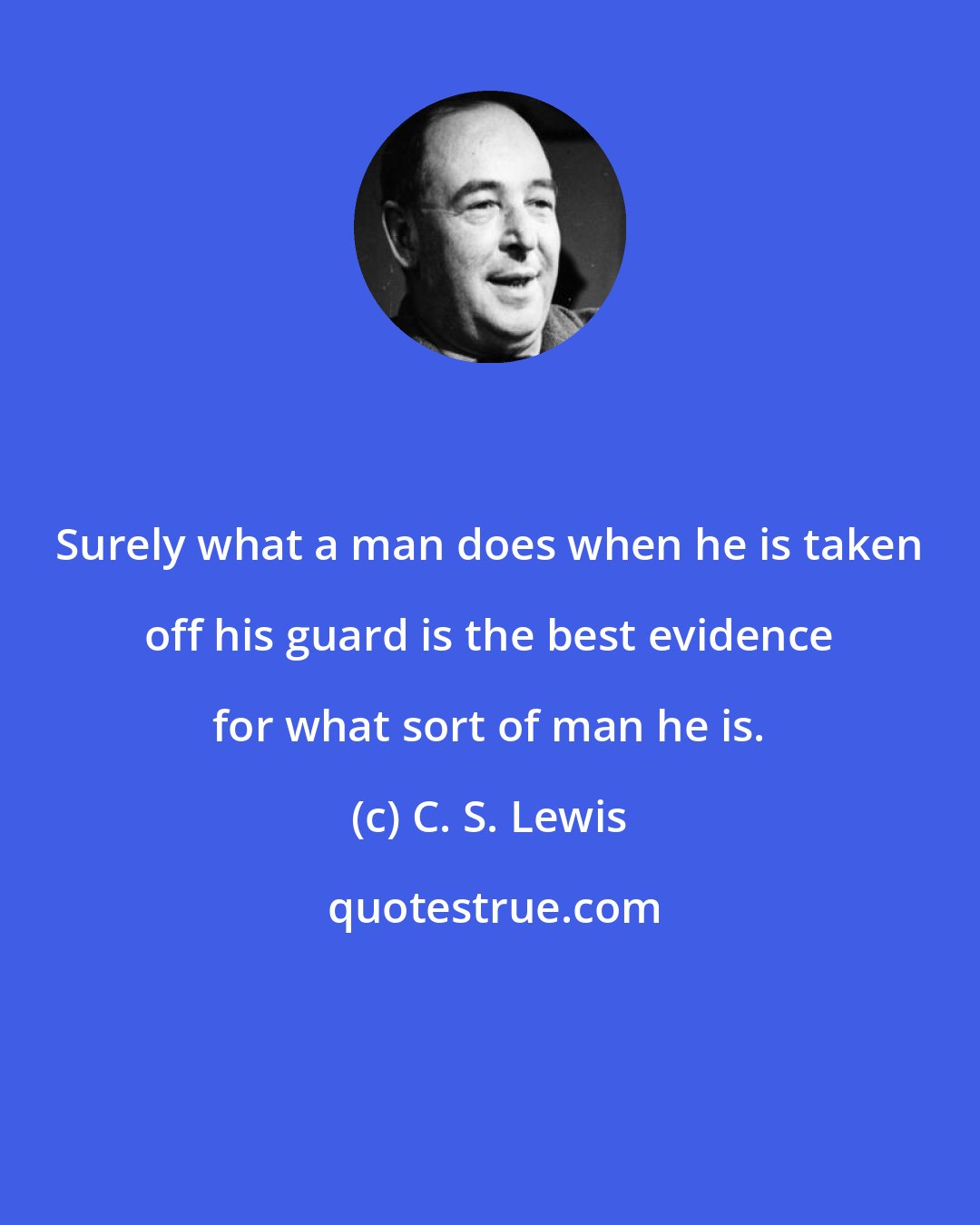C. S. Lewis: Surely what a man does when he is taken off his guard is the best evidence for what sort of man he is.