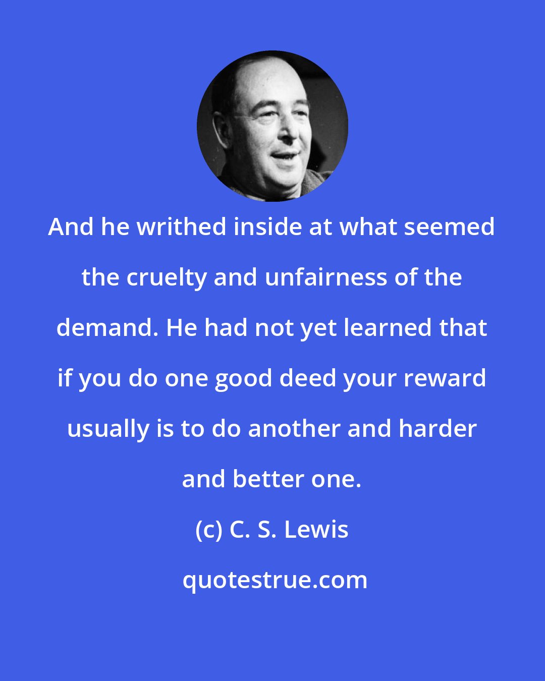 C. S. Lewis: And he writhed inside at what seemed the cruelty and unfairness of the demand. He had not yet learned that if you do one good deed your reward usually is to do another and harder and better one.