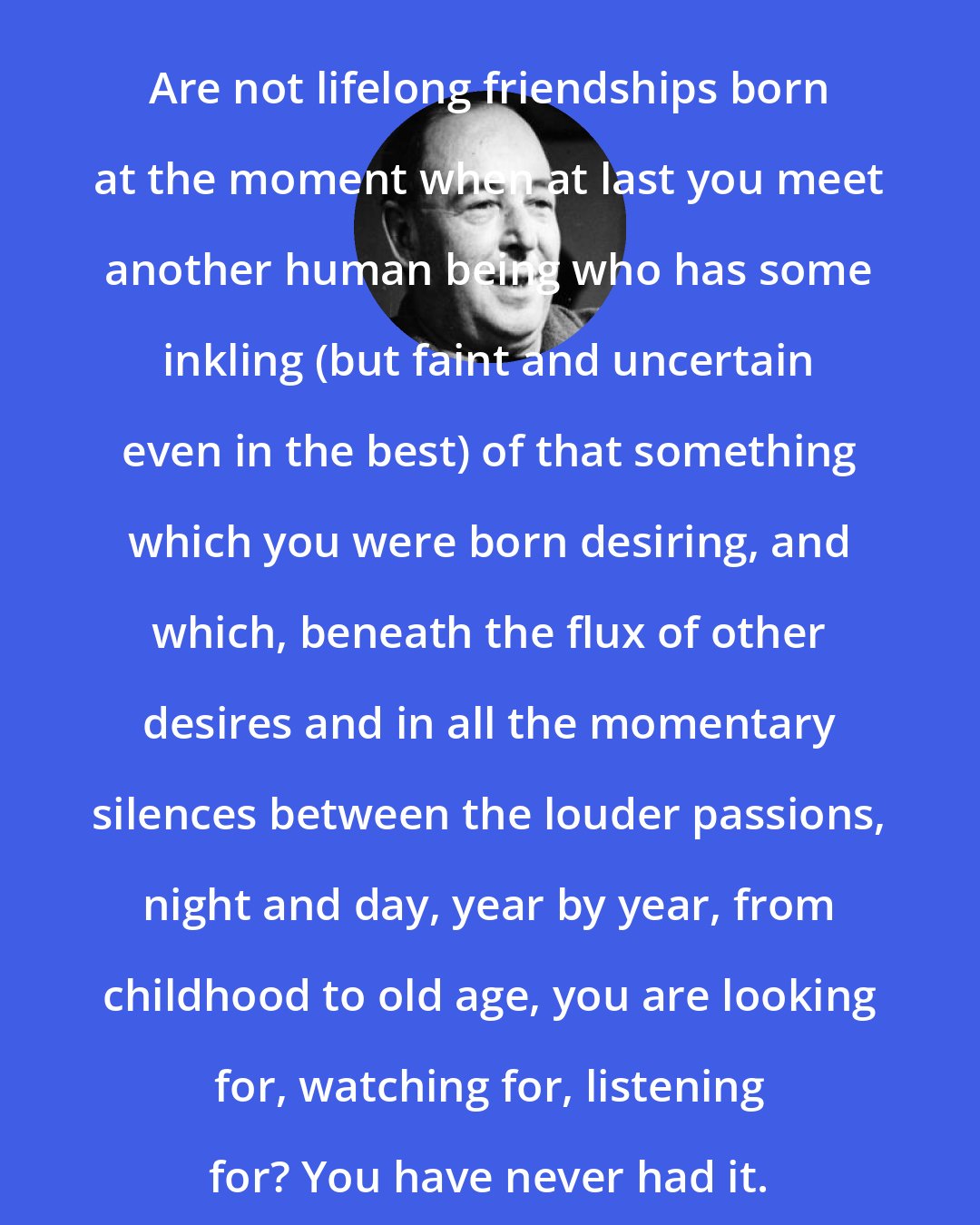 C. S. Lewis: Are not lifelong friendships born at the moment when at last you meet another human being who has some inkling (but faint and uncertain even in the best) of that something which you were born desiring, and which, beneath the flux of other desires and in all the momentary silences between the louder passions, night and day, year by year, from childhood to old age, you are looking for, watching for, listening for? You have never had it.