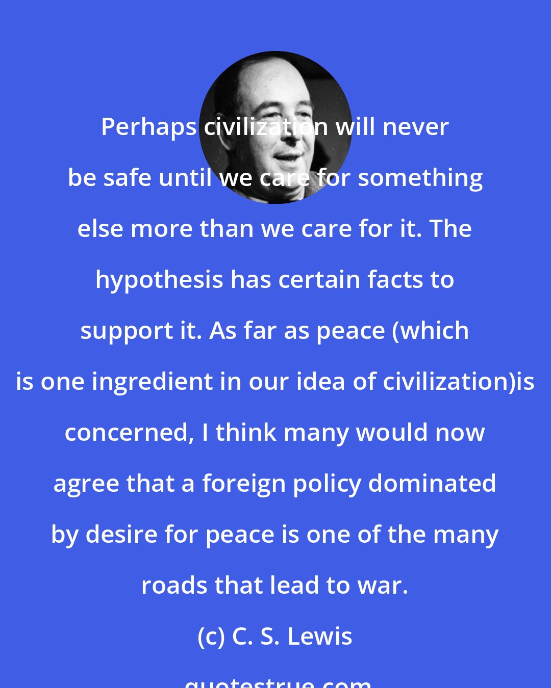 C. S. Lewis: Perhaps civilization will never be safe until we care for something else more than we care for it. The hypothesis has certain facts to support it. As far as peace (which is one ingredient in our idea of civilization)is concerned, I think many would now agree that a foreign policy dominated by desire for peace is one of the many roads that lead to war.