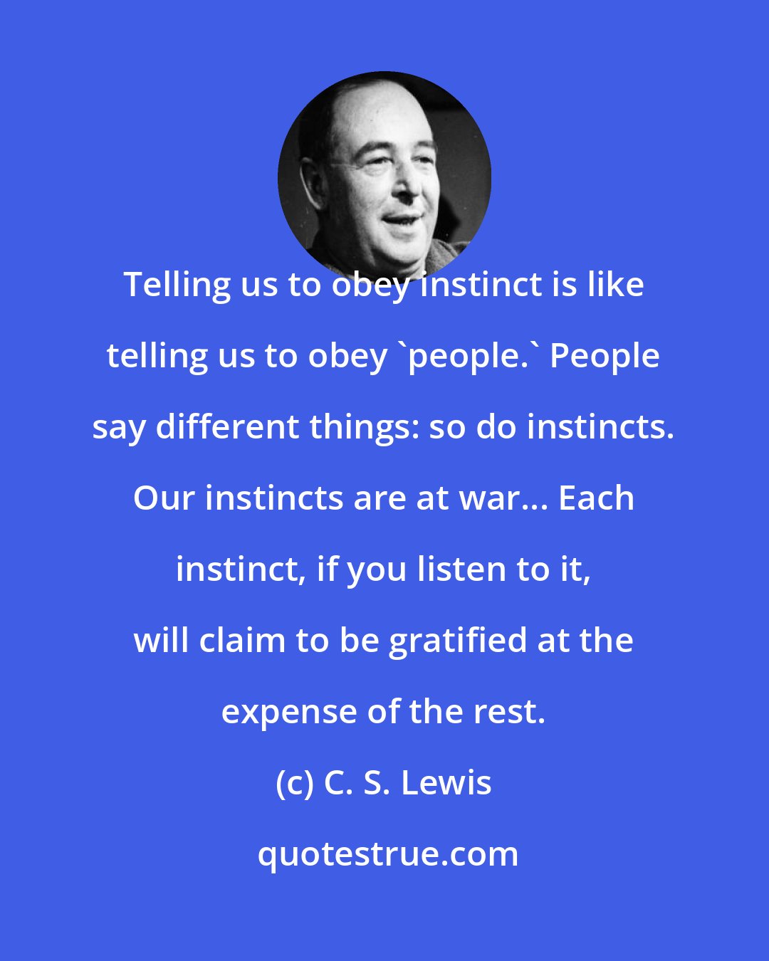 C. S. Lewis: Telling us to obey instinct is like telling us to obey 'people.' People say different things: so do instincts. Our instincts are at war... Each instinct, if you listen to it, will claim to be gratified at the expense of the rest.