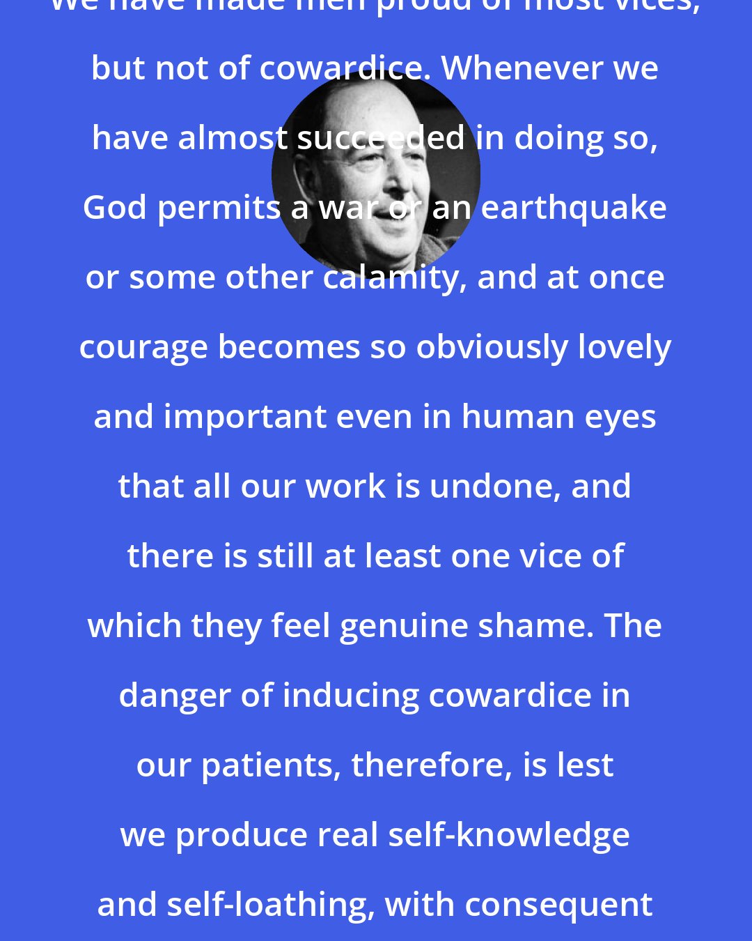 C. S. Lewis: We have made men proud of most vices, but not of cowardice. Whenever we have almost succeeded in doing so, God permits a war or an earthquake or some other calamity, and at once courage becomes so obviously lovely and important even in human eyes that all our work is undone, and there is still at least one vice of which they feel genuine shame. The danger of inducing cowardice in our patients, therefore, is lest we produce real self-knowledge and self-loathing, with consequent repentance and humility.