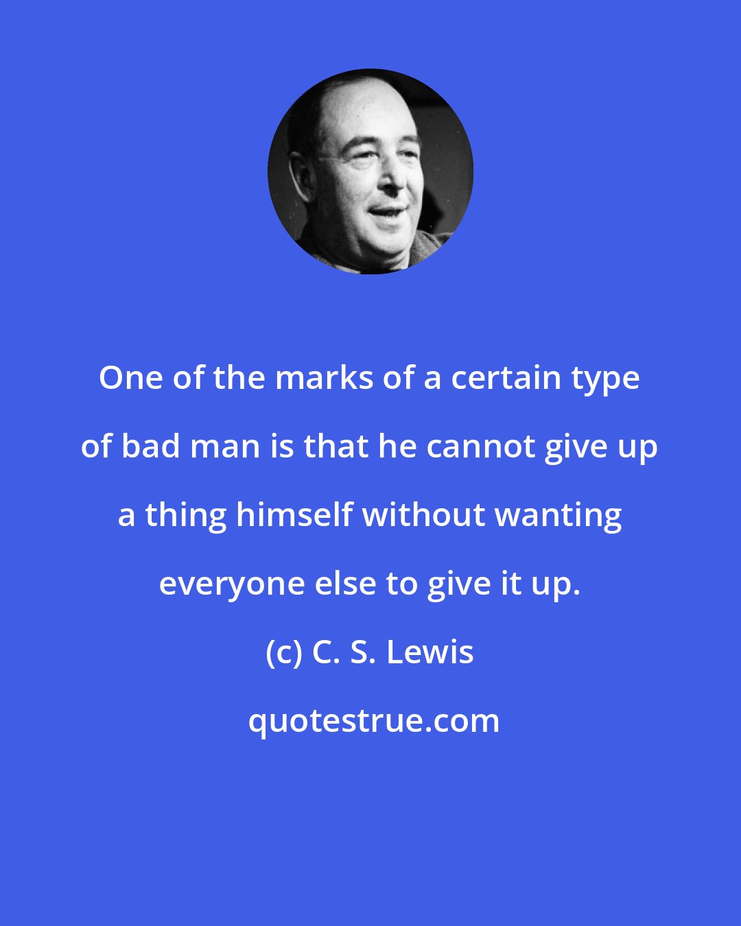 C. S. Lewis: One of the marks of a certain type of bad man is that he cannot give up a thing himself without wanting everyone else to give it up.
