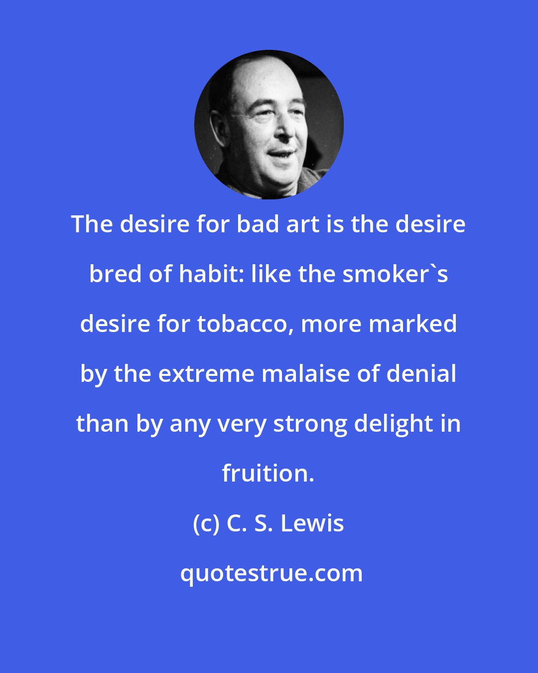 C. S. Lewis: The desire for bad art is the desire bred of habit: like the smoker's desire for tobacco, more marked by the extreme malaise of denial than by any very strong delight in fruition.