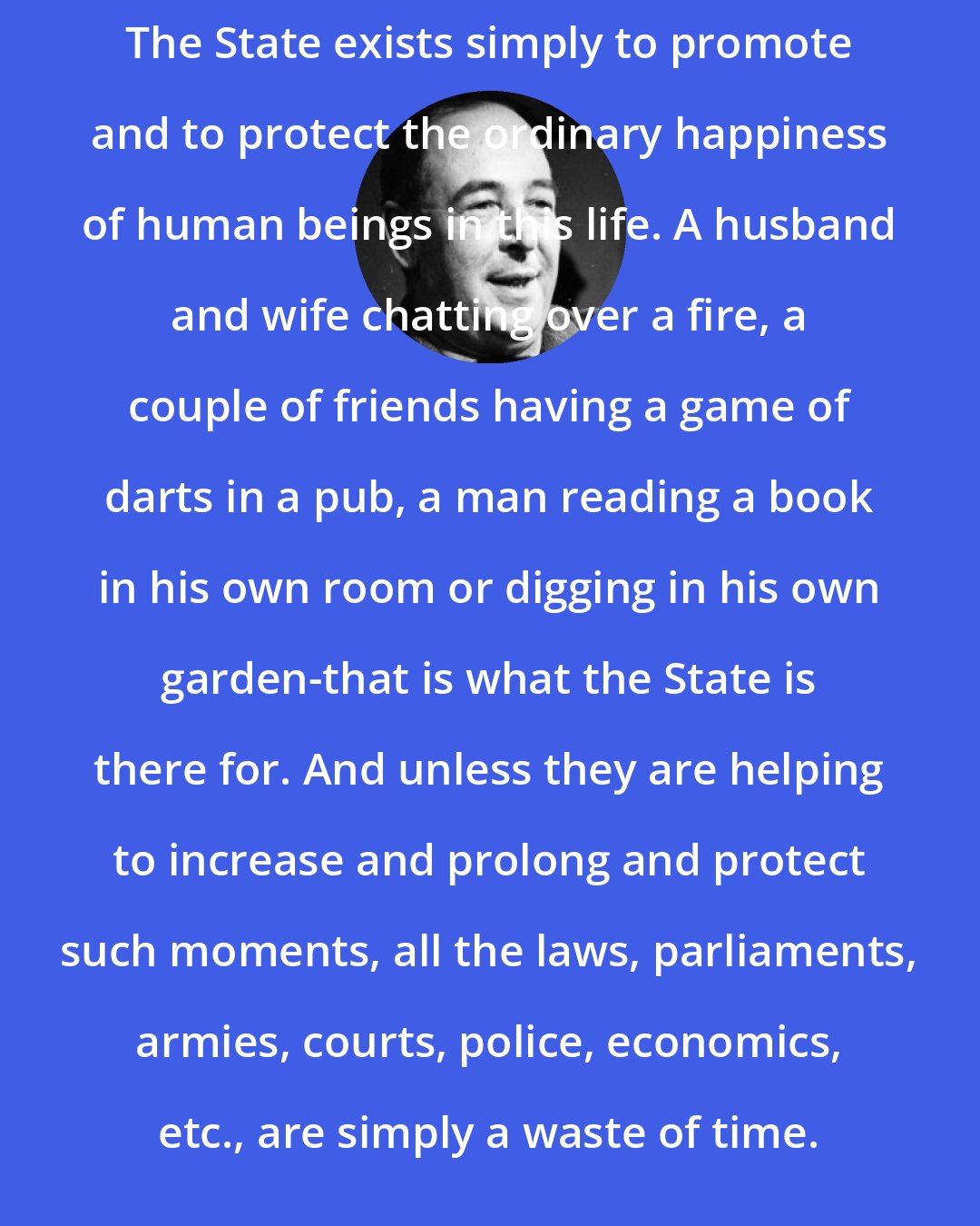 C. S. Lewis: The State exists simply to promote and to protect the ordinary happiness of human beings in this life. A husband and wife chatting over a fire, a couple of friends having a game of darts in a pub, a man reading a book in his own room or digging in his own garden-that is what the State is there for. And unless they are helping to increase and prolong and protect such moments, all the laws, parliaments, armies, courts, police, economics, etc., are simply a waste of time.