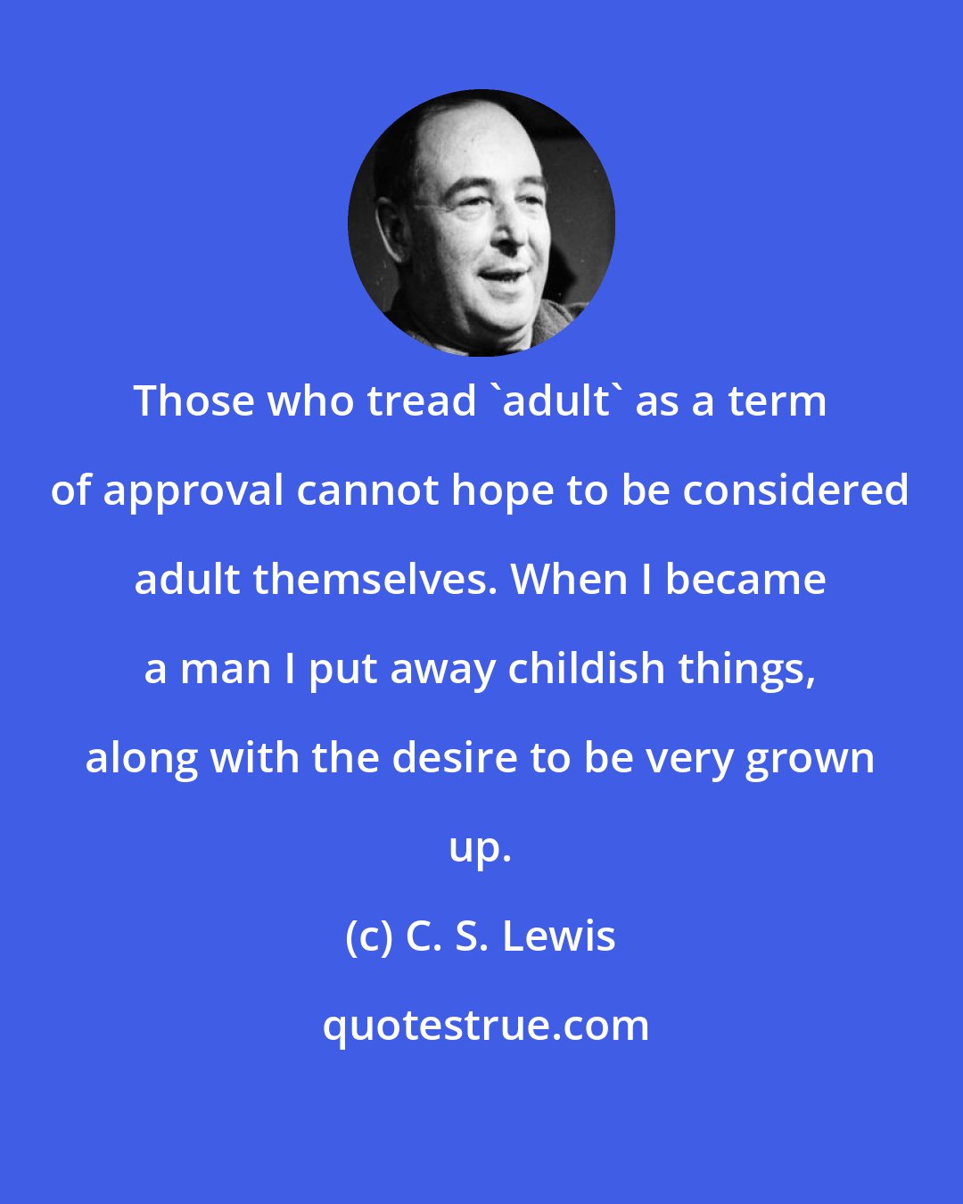 C. S. Lewis: Those who tread 'adult' as a term of approval cannot hope to be considered adult themselves. When I became a man I put away childish things, along with the desire to be very grown up.