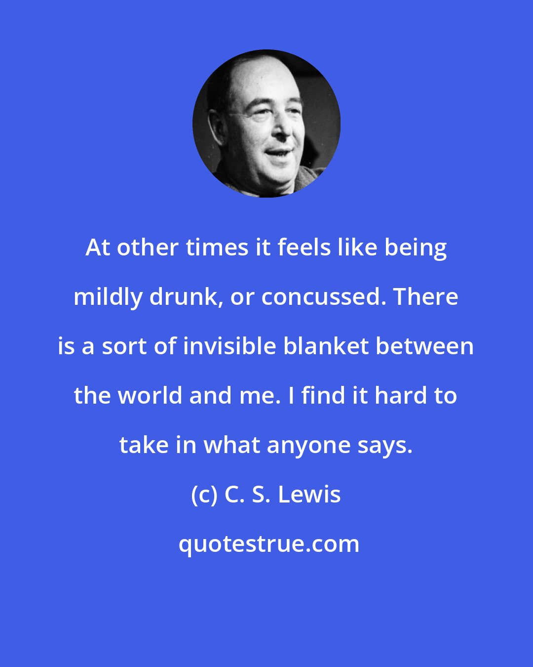 C. S. Lewis: At other times it feels like being mildly drunk, or concussed. There is a sort of invisible blanket between the world and me. I find it hard to take in what anyone says.