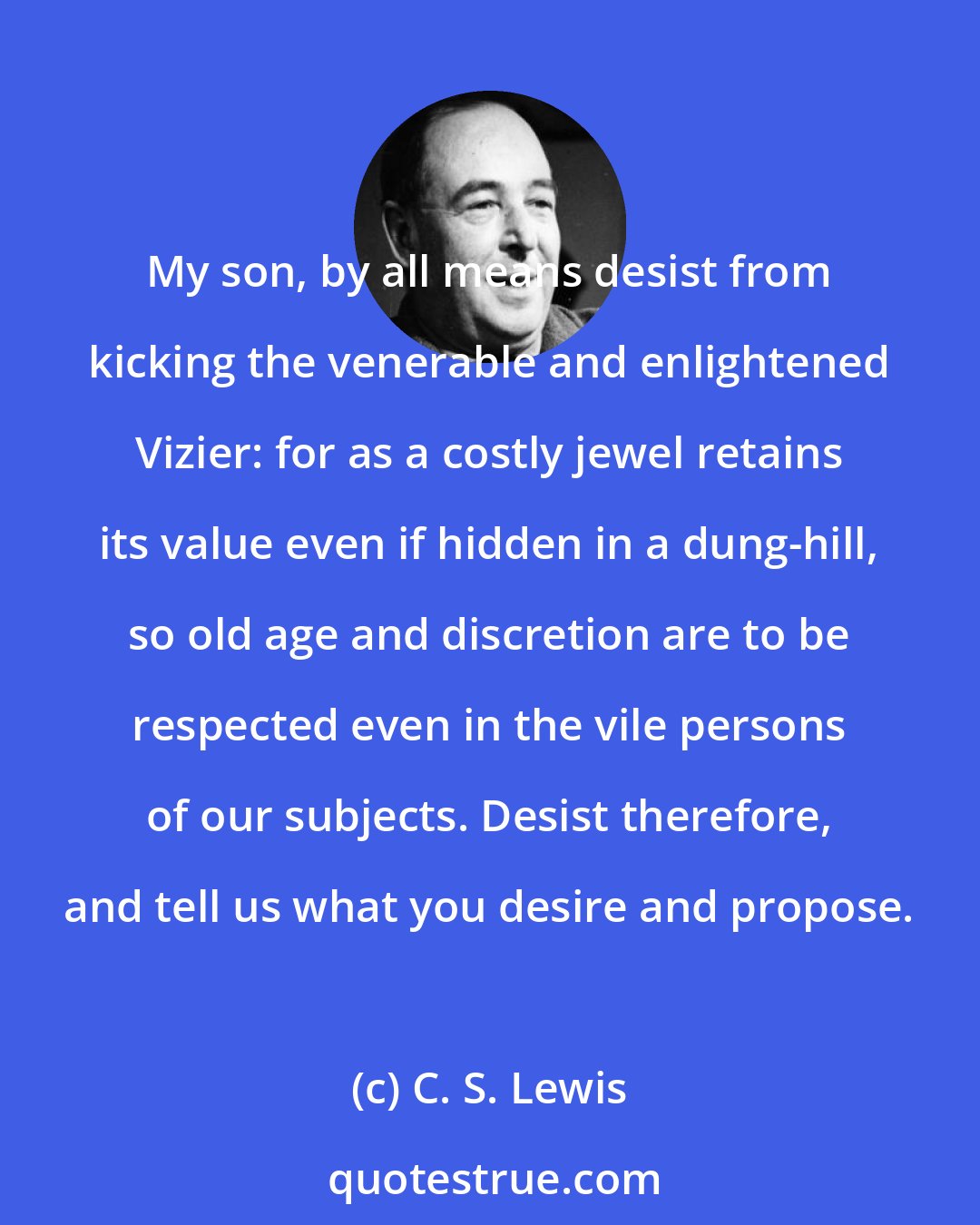 C. S. Lewis: My son, by all means desist from kicking the venerable and enlightened Vizier: for as a costly jewel retains its value even if hidden in a dung-hill, so old age and discretion are to be respected even in the vile persons of our subjects. Desist therefore, and tell us what you desire and propose.