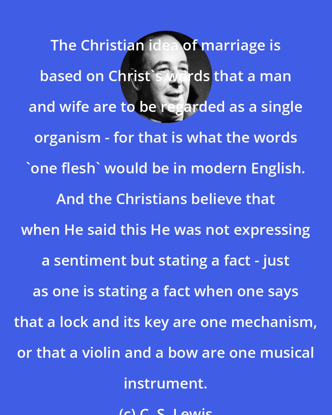 C. S. Lewis: The Christian idea of marriage is based on Christ's words that a man and wife are to be regarded as a single organism - for that is what the words 'one flesh' would be in modern English. And the Christians believe that when He said this He was not expressing a sentiment but stating a fact - just as one is stating a fact when one says that a lock and its key are one mechanism, or that a violin and a bow are one musical instrument.