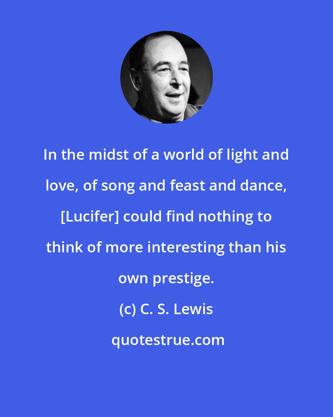 C. S. Lewis: In the midst of a world of light and love, of song and feast and dance, [Lucifer] could find nothing to think of more interesting than his own prestige.