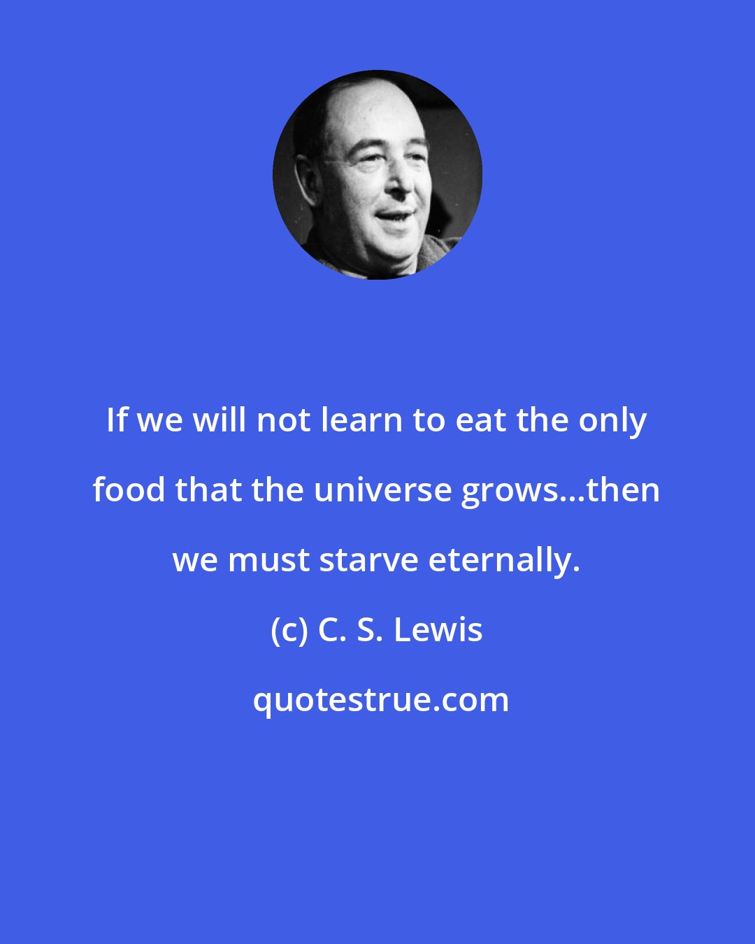 C. S. Lewis: If we will not learn to eat the only food that the universe grows...then we must starve eternally.
