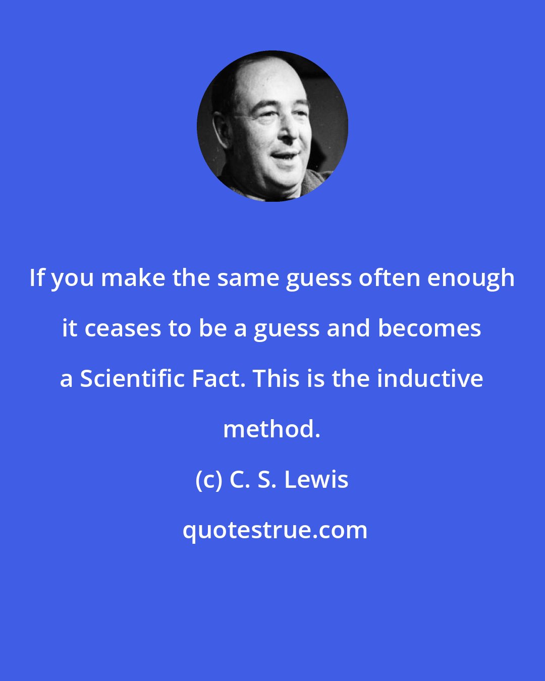 C. S. Lewis: If you make the same guess often enough it ceases to be a guess and becomes a Scientific Fact. This is the inductive method.