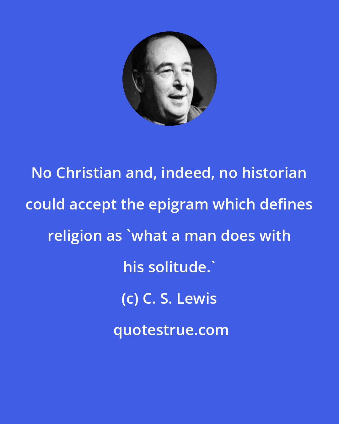 C. S. Lewis: No Christian and, indeed, no historian could accept the epigram which defines religion as 'what a man does with his solitude.'