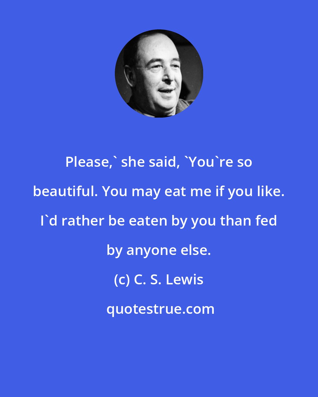 C. S. Lewis: Please,' she said, 'You're so beautiful. You may eat me if you like. I'd rather be eaten by you than fed by anyone else.