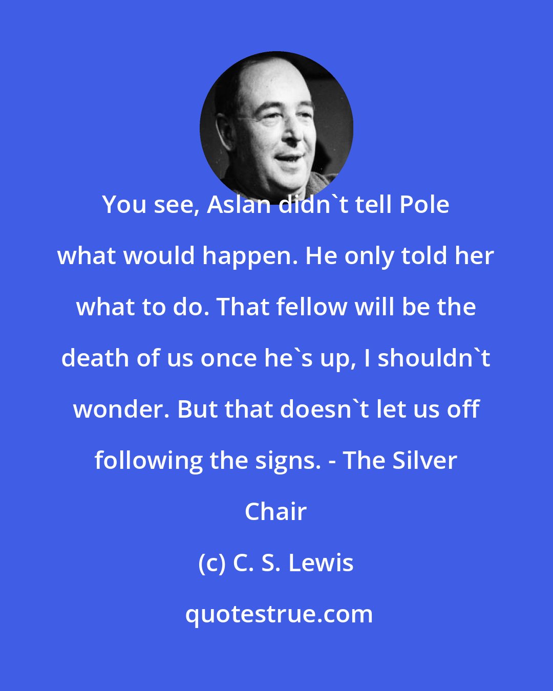 C. S. Lewis: You see, Aslan didn't tell Pole what would happen. He only told her what to do. That fellow will be the death of us once he's up, I shouldn't wonder. But that doesn't let us off following the signs. - The Silver Chair