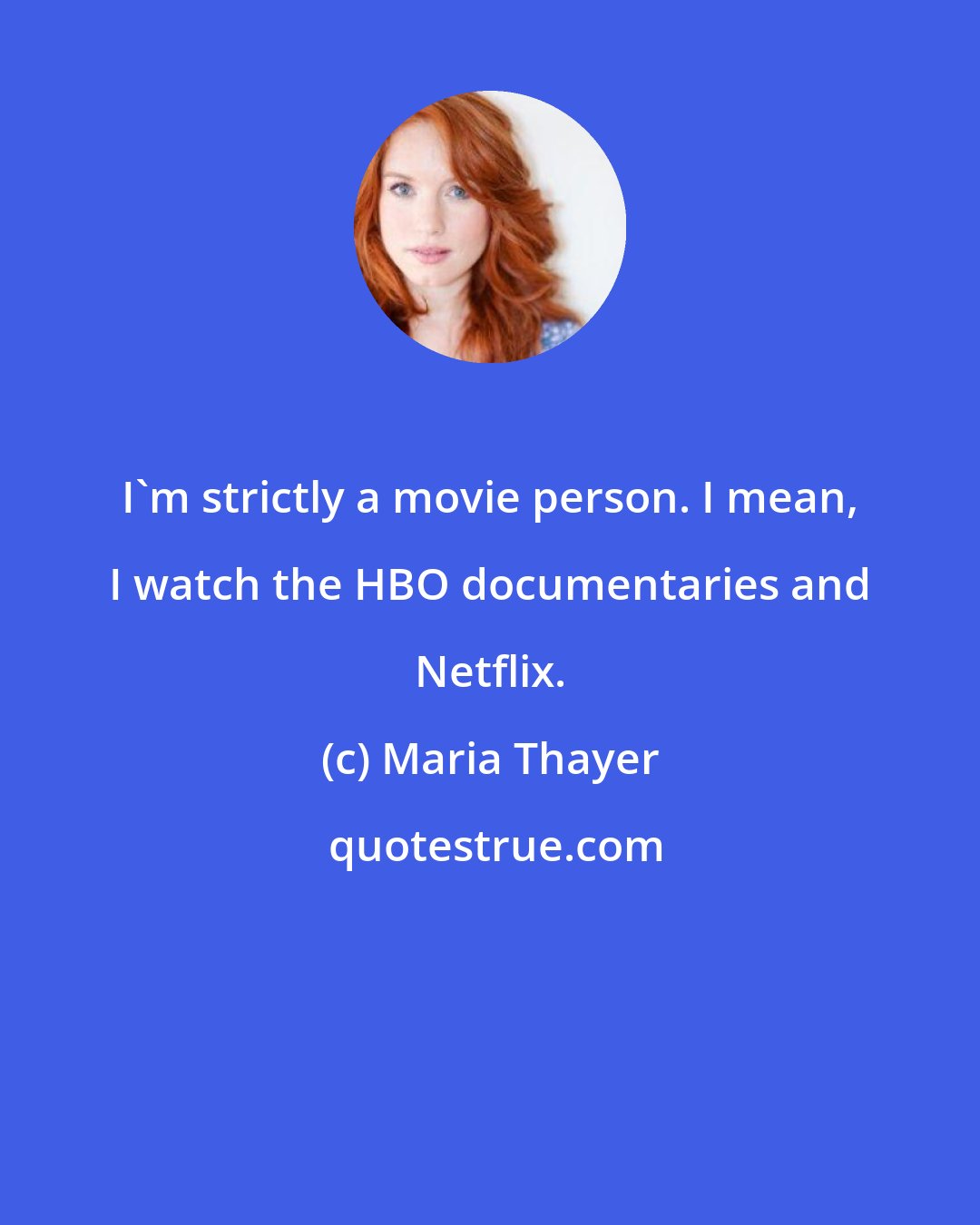 Maria Thayer: I'm strictly a movie person. I mean, I watch the HBO documentaries and Netflix.