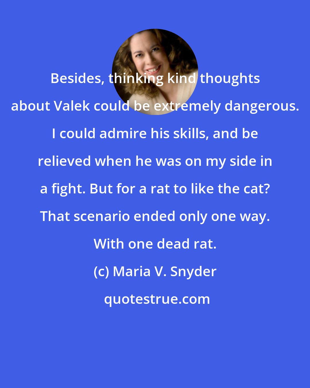 Maria V. Snyder: Besides, thinking kind thoughts about Valek could be extremely dangerous. I could admire his skills, and be relieved when he was on my side in a fight. But for a rat to like the cat? That scenario ended only one way. With one dead rat.