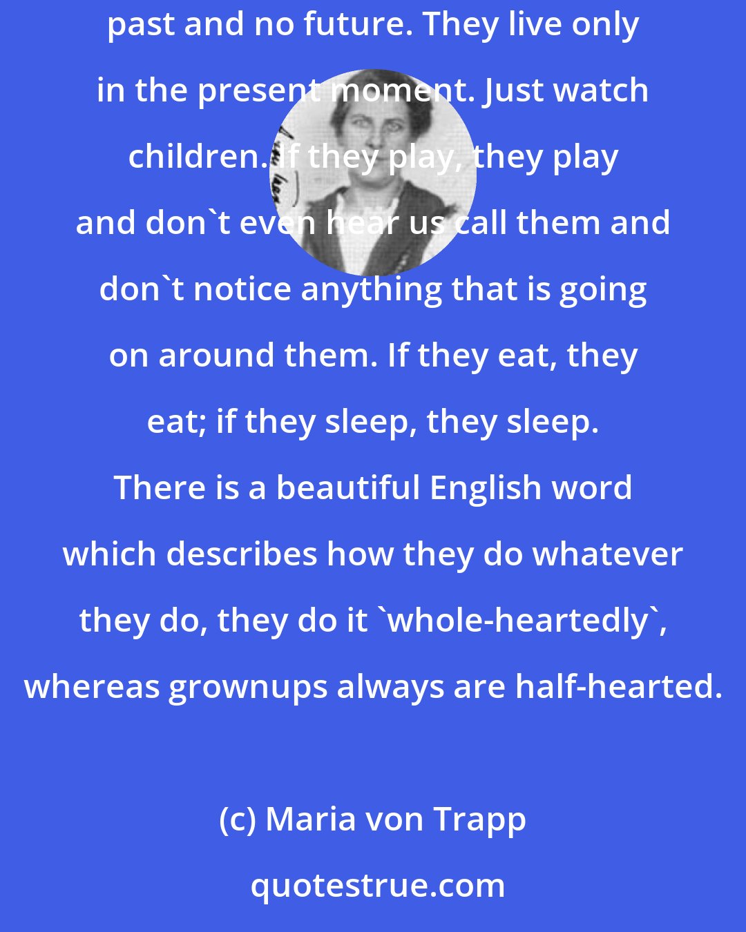 Maria von Trapp: The most striking difference between little ones and grownups is that little ones cannot worry, and they cannot worry because they have no past and no future. They live only in the present moment. Just watch children. If they play, they play and don't even hear us call them and don't notice anything that is going on around them. If they eat, they eat; if they sleep, they sleep. There is a beautiful English word which describes how they do whatever they do, they do it 'whole-heartedly', whereas grownups always are half-hearted.