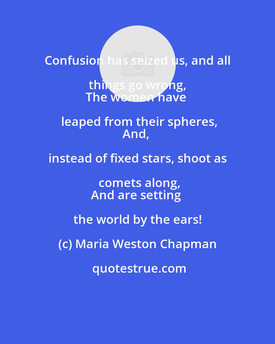 Maria Weston Chapman: Confusion has seized us, and all things go wrong, 
The women have leaped from their spheres,
And, instead of fixed stars, shoot as comets along,
And are setting the world by the ears!
