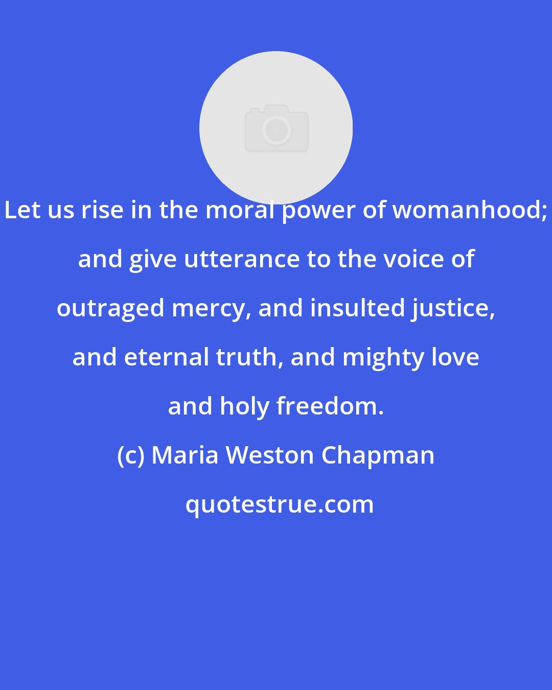 Maria Weston Chapman: Let us rise in the moral power of womanhood; and give utterance to the voice of outraged mercy, and insulted justice, and eternal truth, and mighty love and holy freedom.