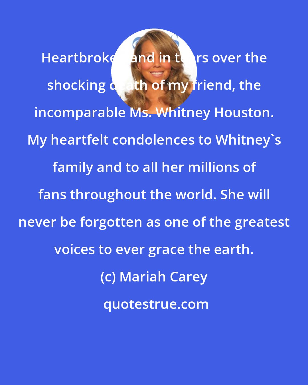 Mariah Carey: Heartbroken and in tears over the shocking death of my friend, the incomparable Ms. Whitney Houston. My heartfelt condolences to Whitney's family and to all her millions of fans throughout the world. She will never be forgotten as one of the greatest voices to ever grace the earth.