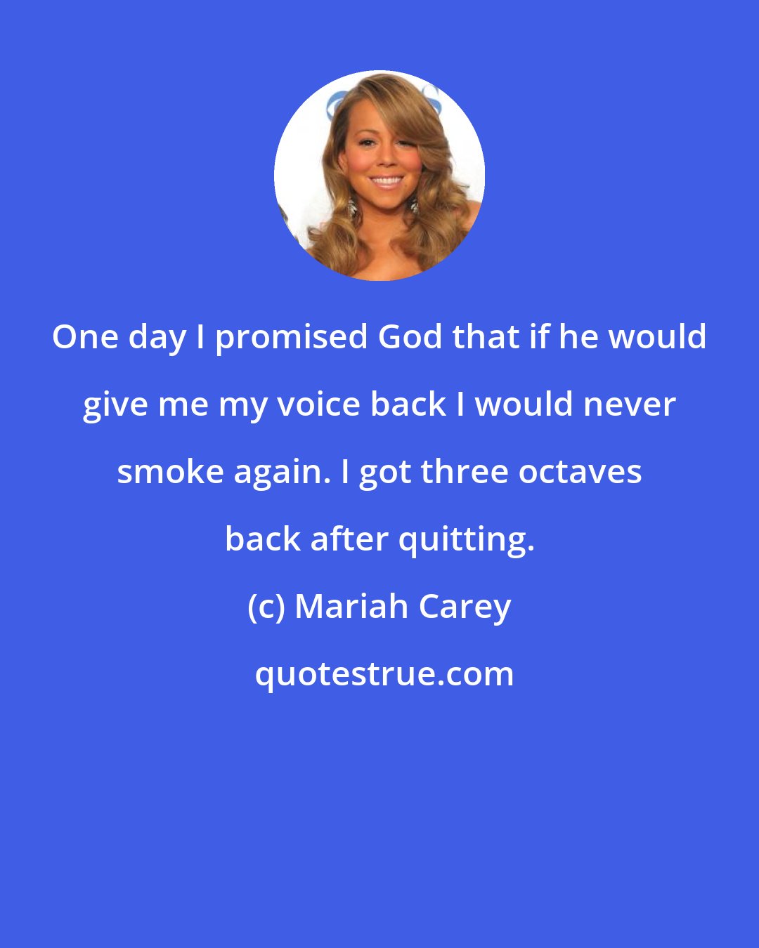 Mariah Carey: One day I promised God that if he would give me my voice back I would never smoke again. I got three octaves back after quitting.