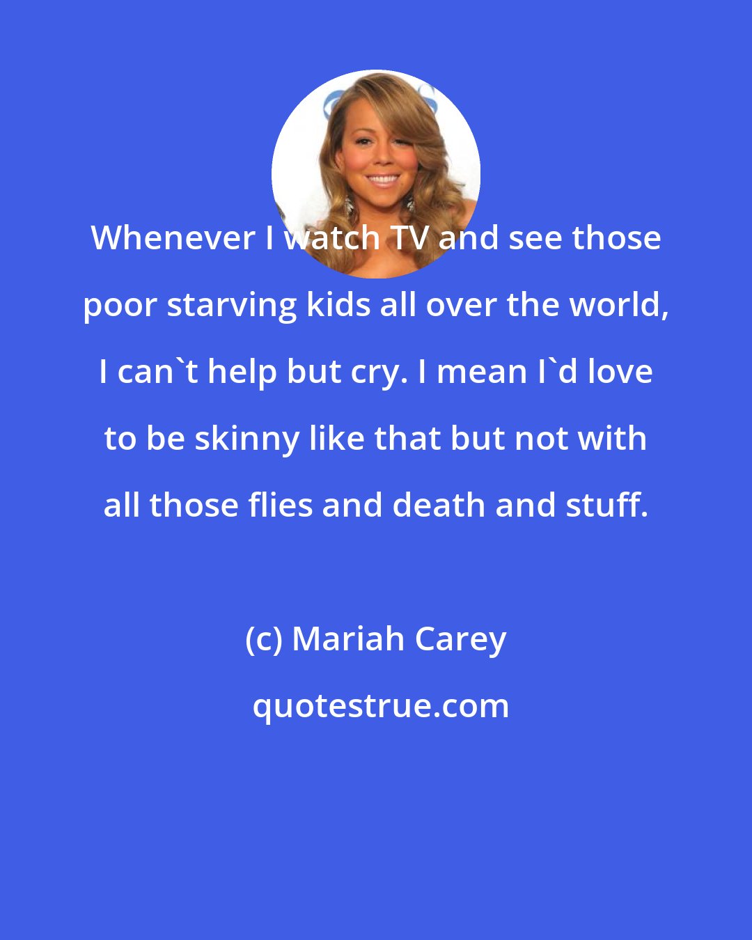 Mariah Carey: Whenever I watch TV and see those poor starving kids all over the world, I can't help but cry. I mean I'd love to be skinny like that but not with all those flies and death and stuff.