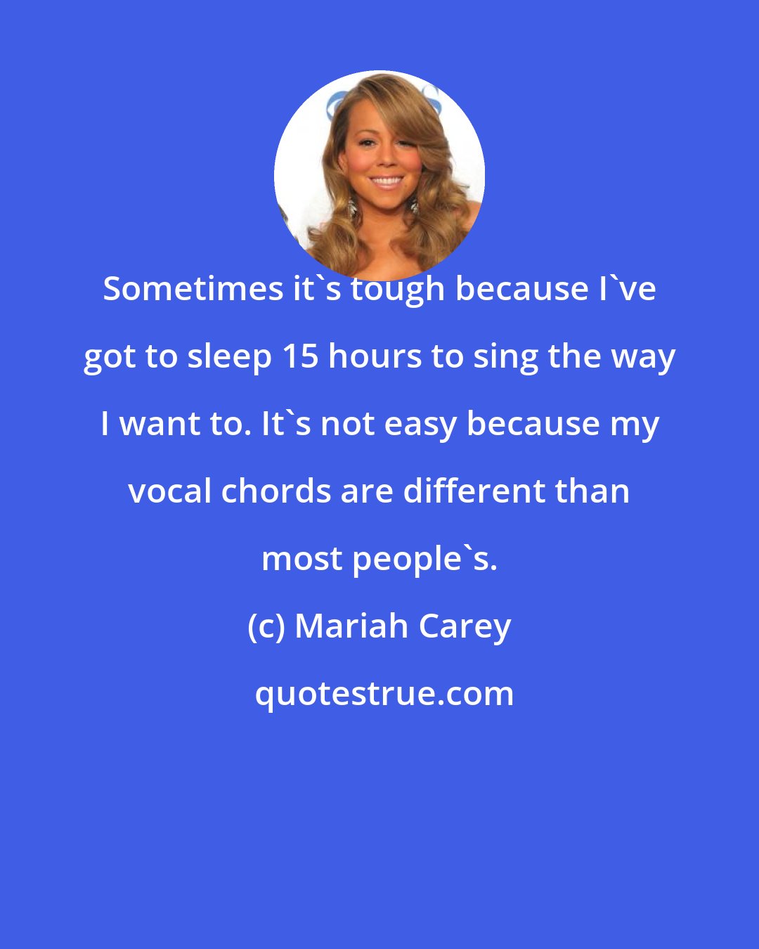 Mariah Carey: Sometimes it's tough because I've got to sleep 15 hours to sing the way I want to. It's not easy because my vocal chords are different than most people's.