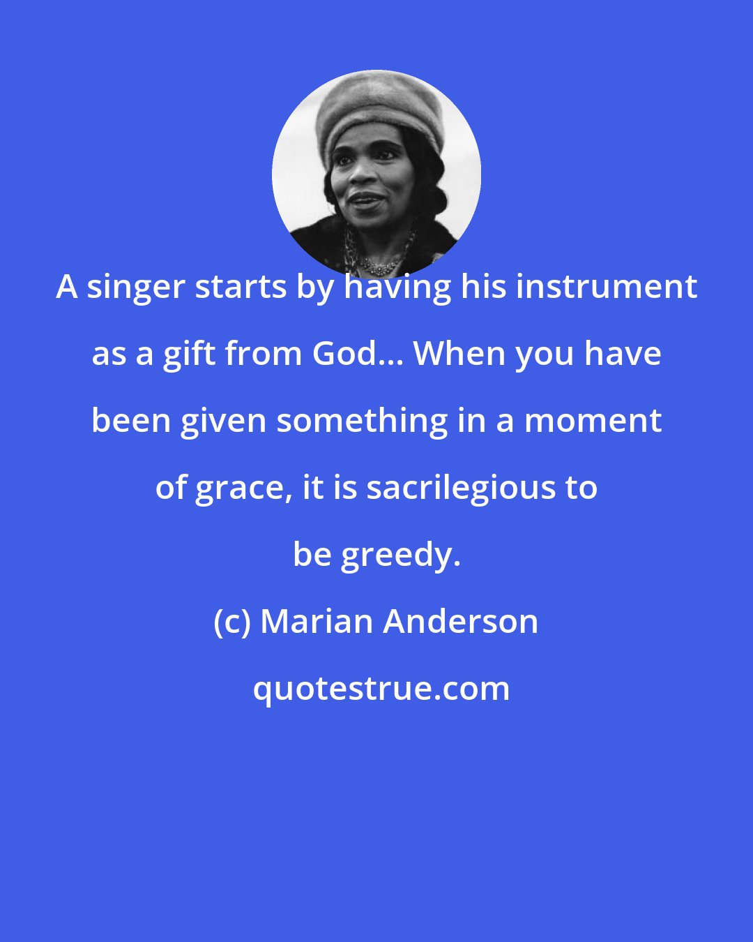 Marian Anderson: A singer starts by having his instrument as a gift from God... When you have been given something in a moment of grace, it is sacrilegious to be greedy.
