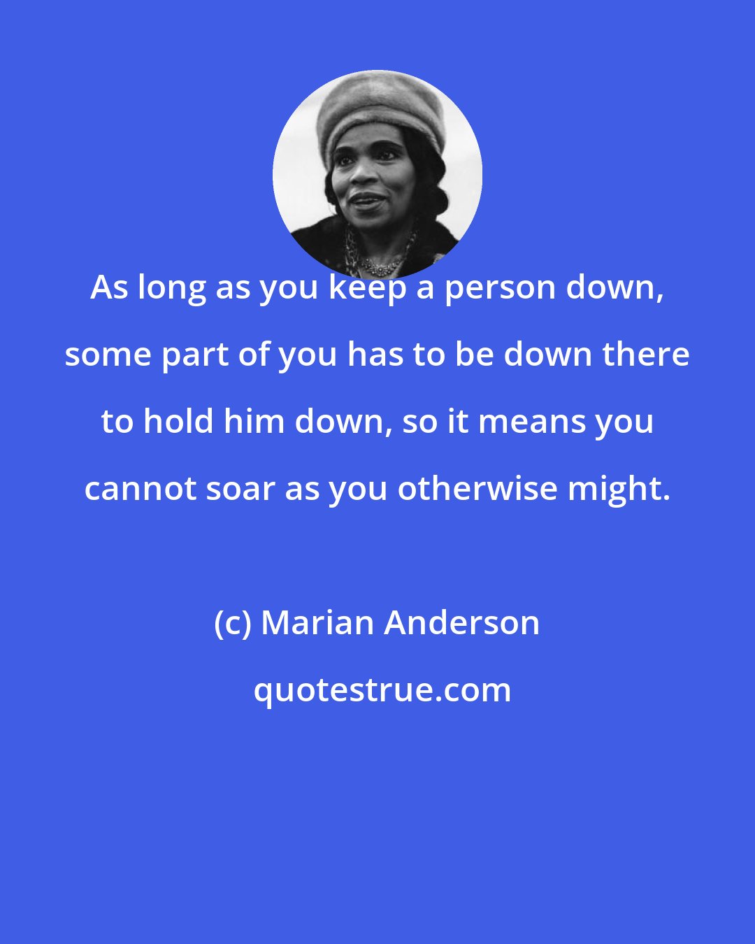 Marian Anderson: As long as you keep a person down, some part of you has to be down there to hold him down, so it means you cannot soar as you otherwise might.