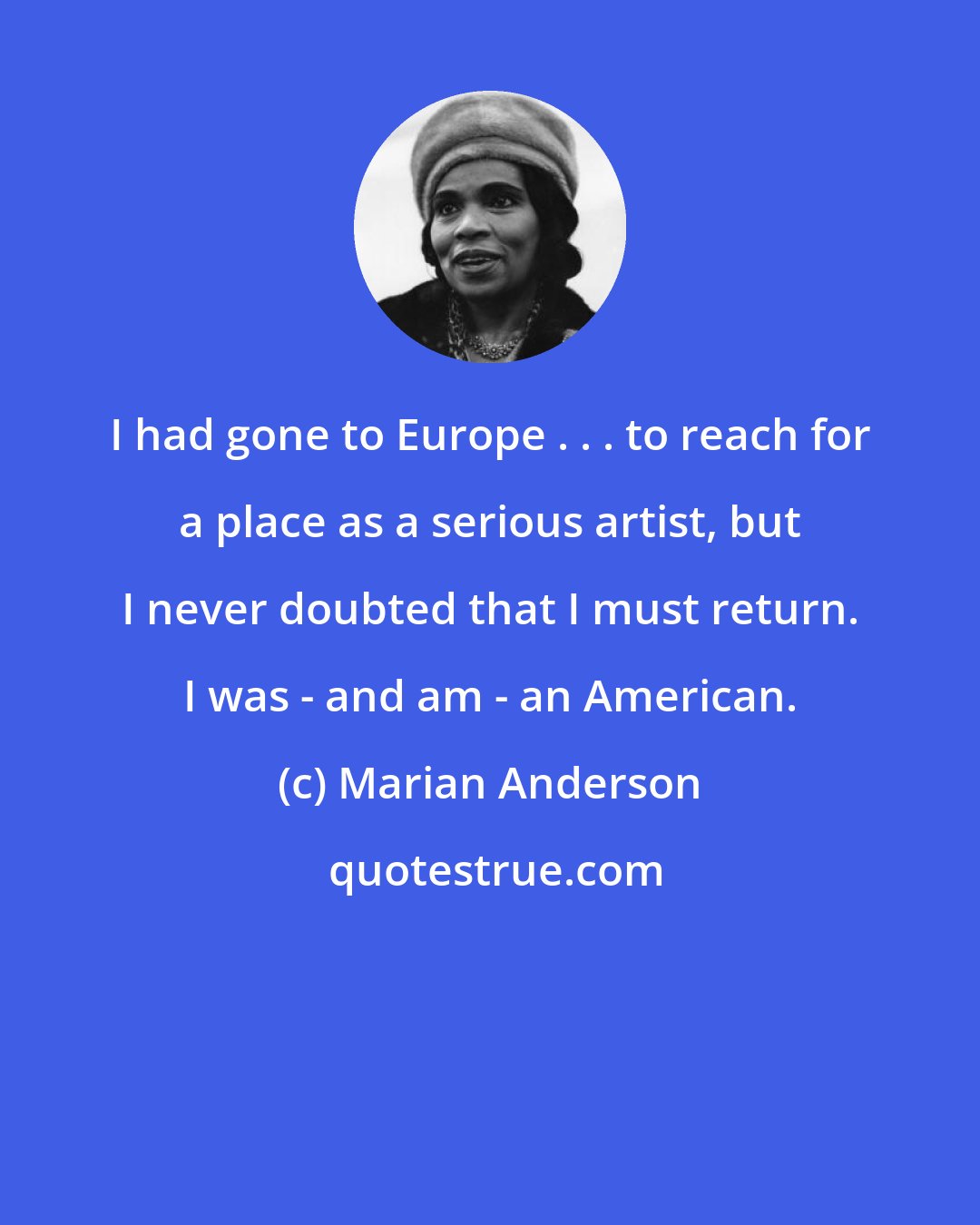 Marian Anderson: I had gone to Europe . . . to reach for a place as a serious artist, but I never doubted that I must return. I was - and am - an American.
