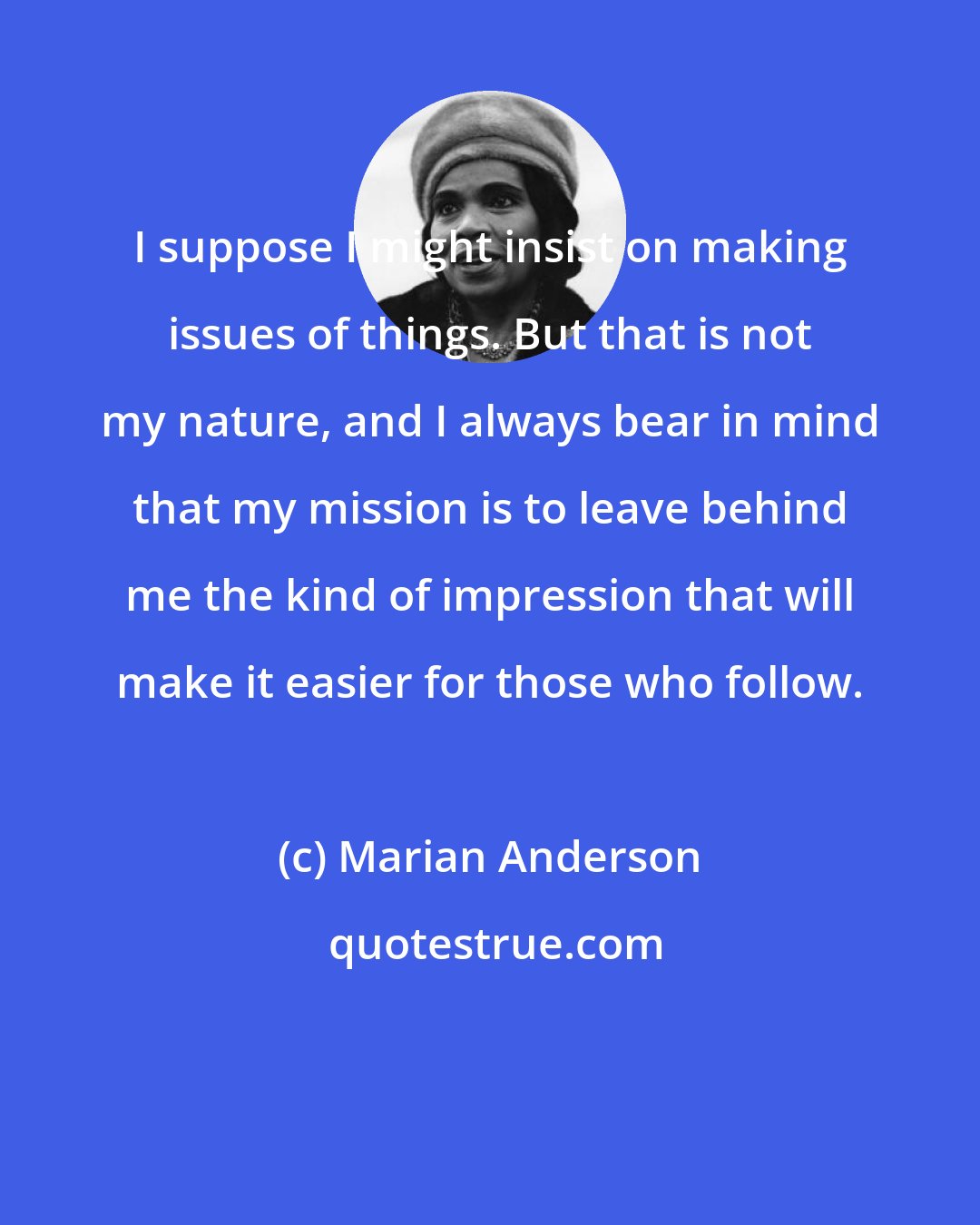 Marian Anderson: I suppose I might insist on making issues of things. But that is not my nature, and I always bear in mind that my mission is to leave behind me the kind of impression that will make it easier for those who follow.
