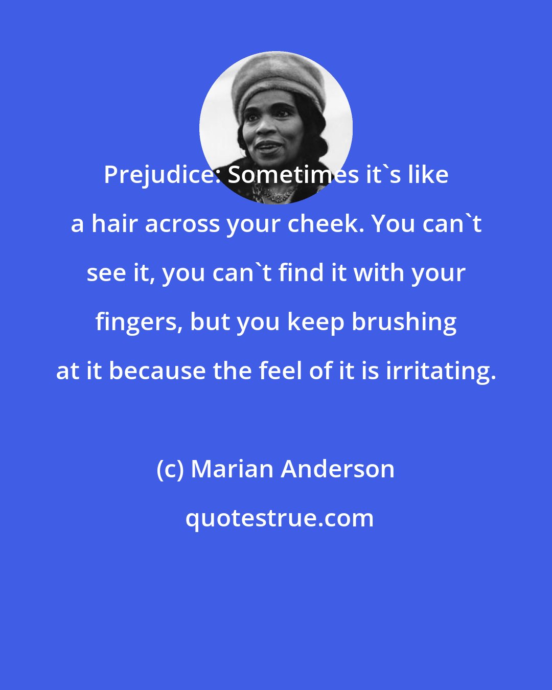 Marian Anderson: Prejudice: Sometimes it's like a hair across your cheek. You can't see it, you can't find it with your fingers, but you keep brushing at it because the feel of it is irritating.