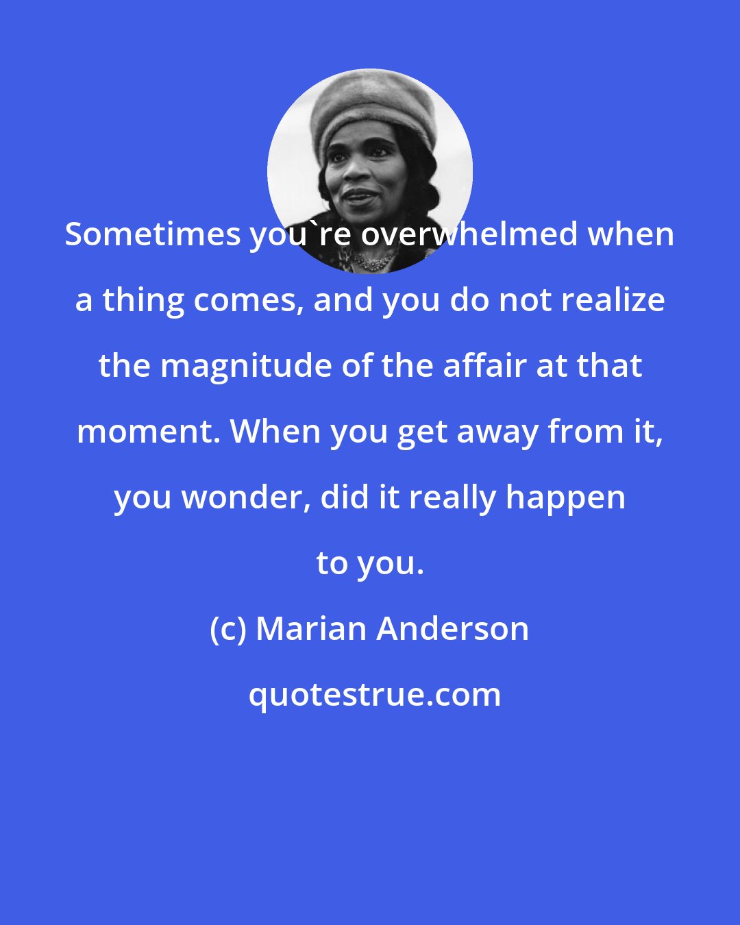 Marian Anderson: Sometimes you're overwhelmed when a thing comes, and you do not realize the magnitude of the affair at that moment. When you get away from it, you wonder, did it really happen to you.