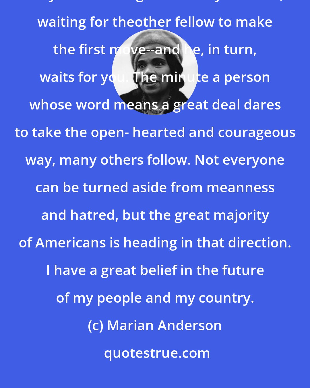Marian Anderson: There are many persons ready to do what is right because in their hearts they know it is right. But they hesitate, waiting for theother fellow to make the first move--and he, in turn, waits for you. The minute a person whose word means a great deal dares to take the open- hearted and courageous way, many others follow. Not everyone can be turned aside from meanness and hatred, but the great majority of Americans is heading in that direction. I have a great belief in the future of my people and my country.