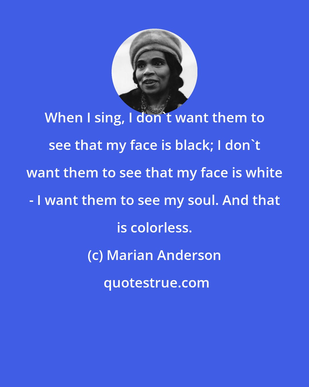 Marian Anderson: When I sing, I don't want them to see that my face is black; I don't want them to see that my face is white - I want them to see my soul. And that is colorless.