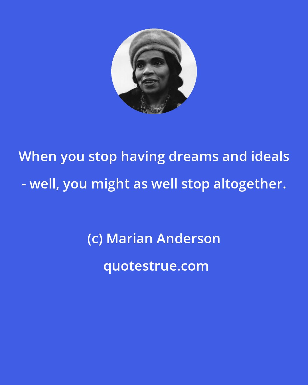 Marian Anderson: When you stop having dreams and ideals - well, you might as well stop altogether.