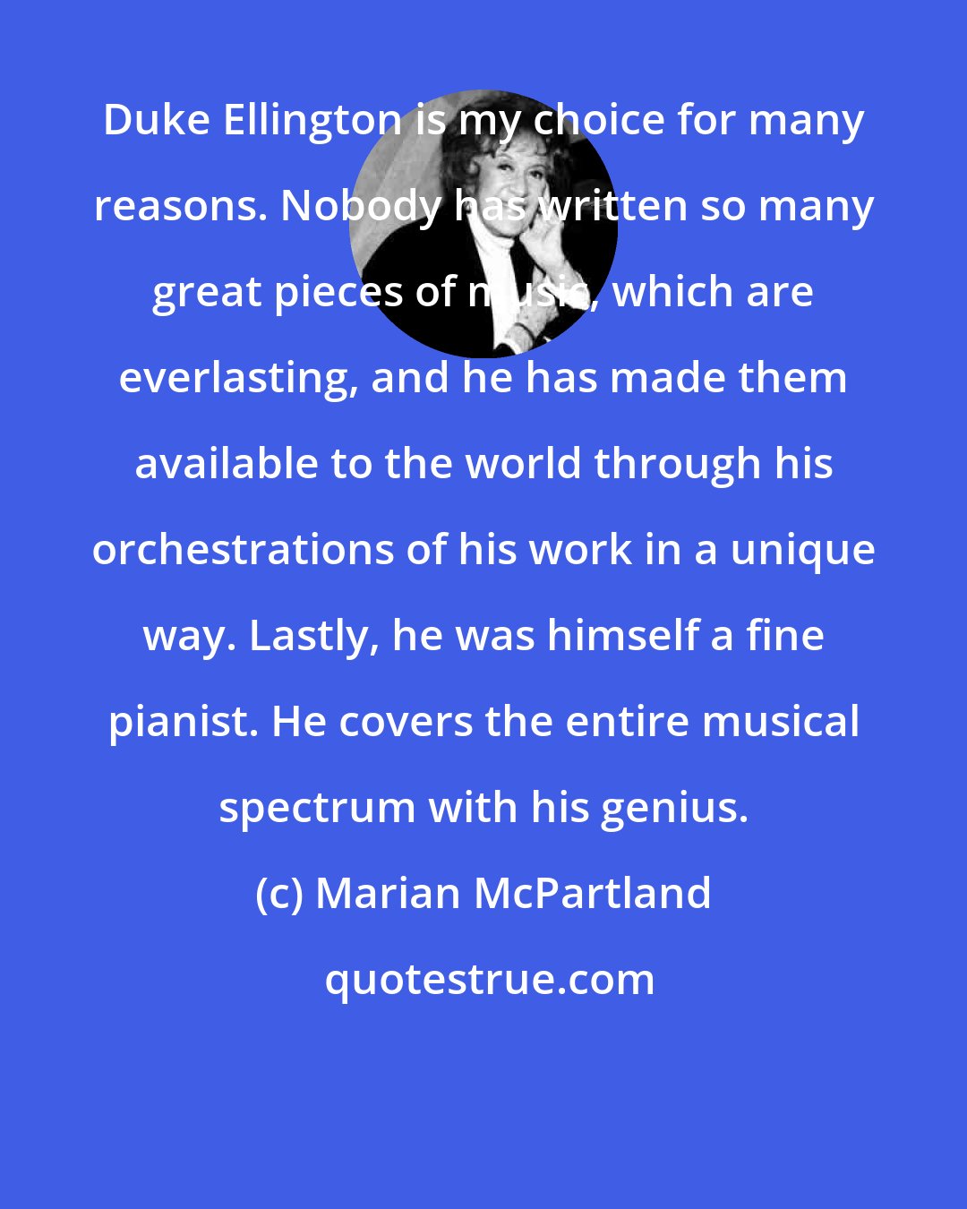 Marian McPartland: Duke Ellington is my choice for many reasons. Nobody has written so many great pieces of music, which are everlasting, and he has made them available to the world through his orchestrations of his work in a unique way. Lastly, he was himself a fine pianist. He covers the entire musical spectrum with his genius.