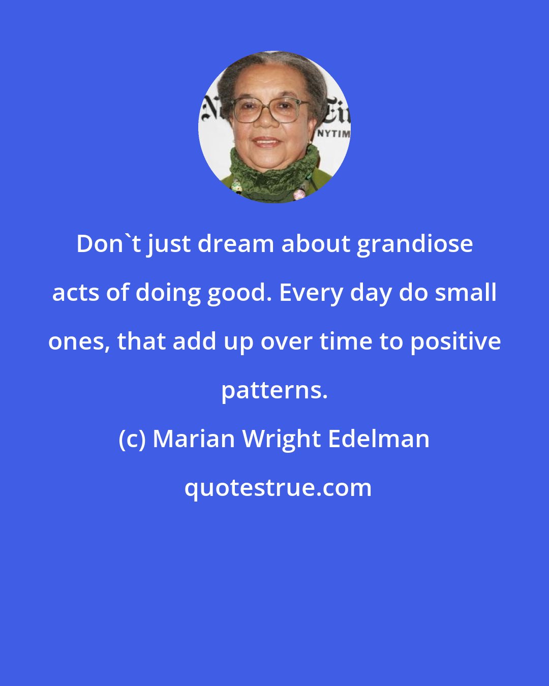 Marian Wright Edelman: Don't just dream about grandiose acts of doing good. Every day do small ones, that add up over time to positive patterns.