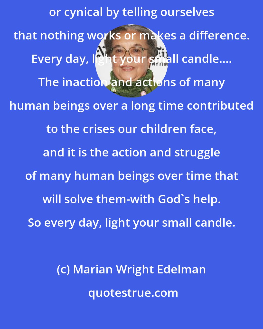 Marian Wright Edelman: It is so important not to let ourselves off the hook or to become apathetic or cynical by telling ourselves that nothing works or makes a difference. Every day, light your small candle.... The inaction and actions of many human beings over a long time contributed to the crises our children face, and it is the action and struggle of many human beings over time that will solve them-with God's help. So every day, light your small candle.