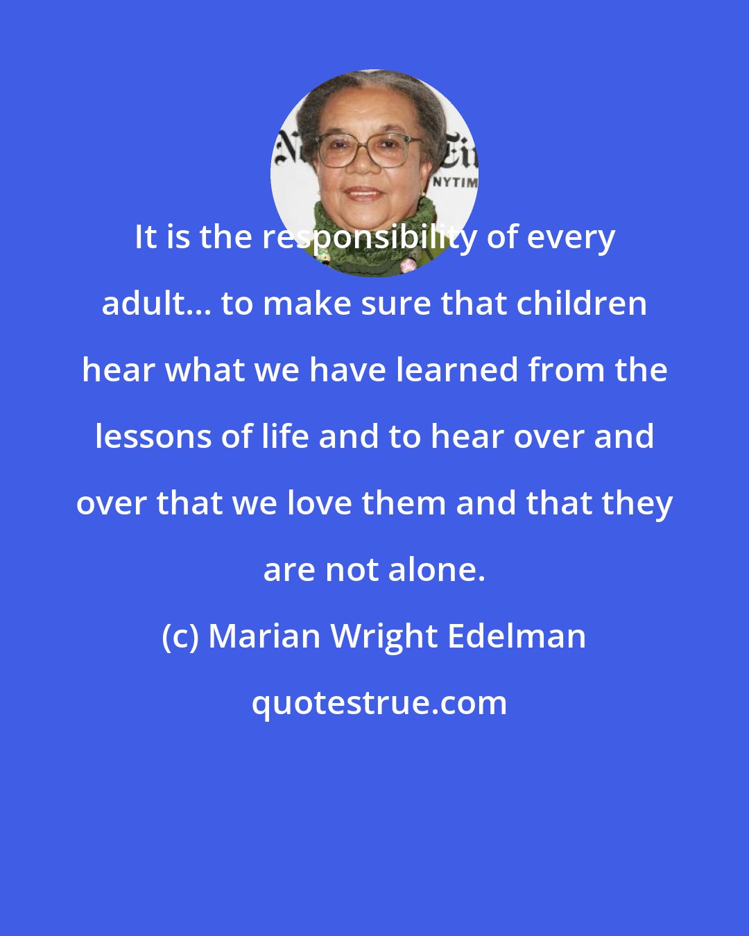 Marian Wright Edelman: It is the responsibility of every adult... to make sure that children hear what we have learned from the lessons of life and to hear over and over that we love them and that they are not alone.