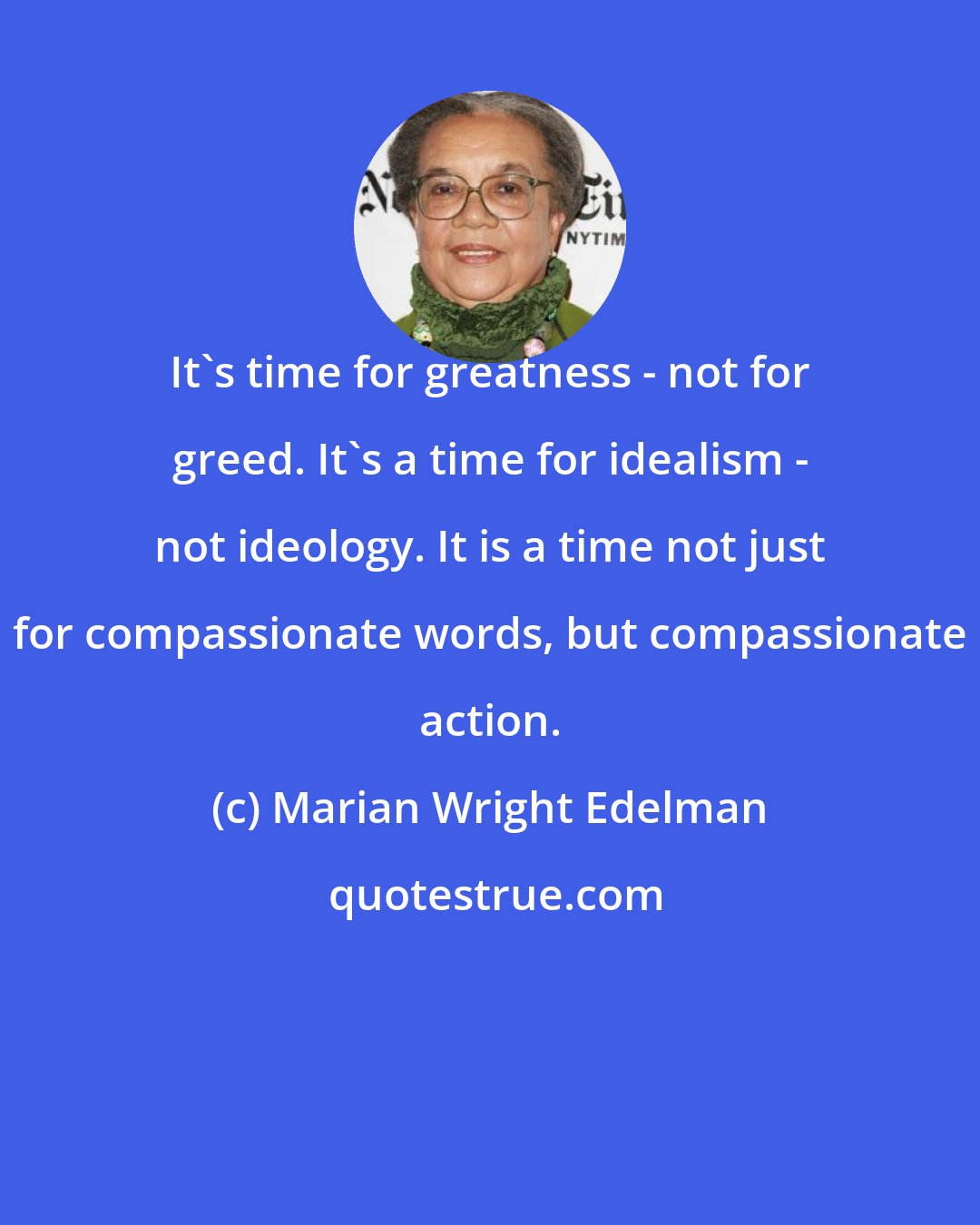 Marian Wright Edelman: It's time for greatness - not for greed. It's a time for idealism - not ideology. It is a time not just for compassionate words, but compassionate action.