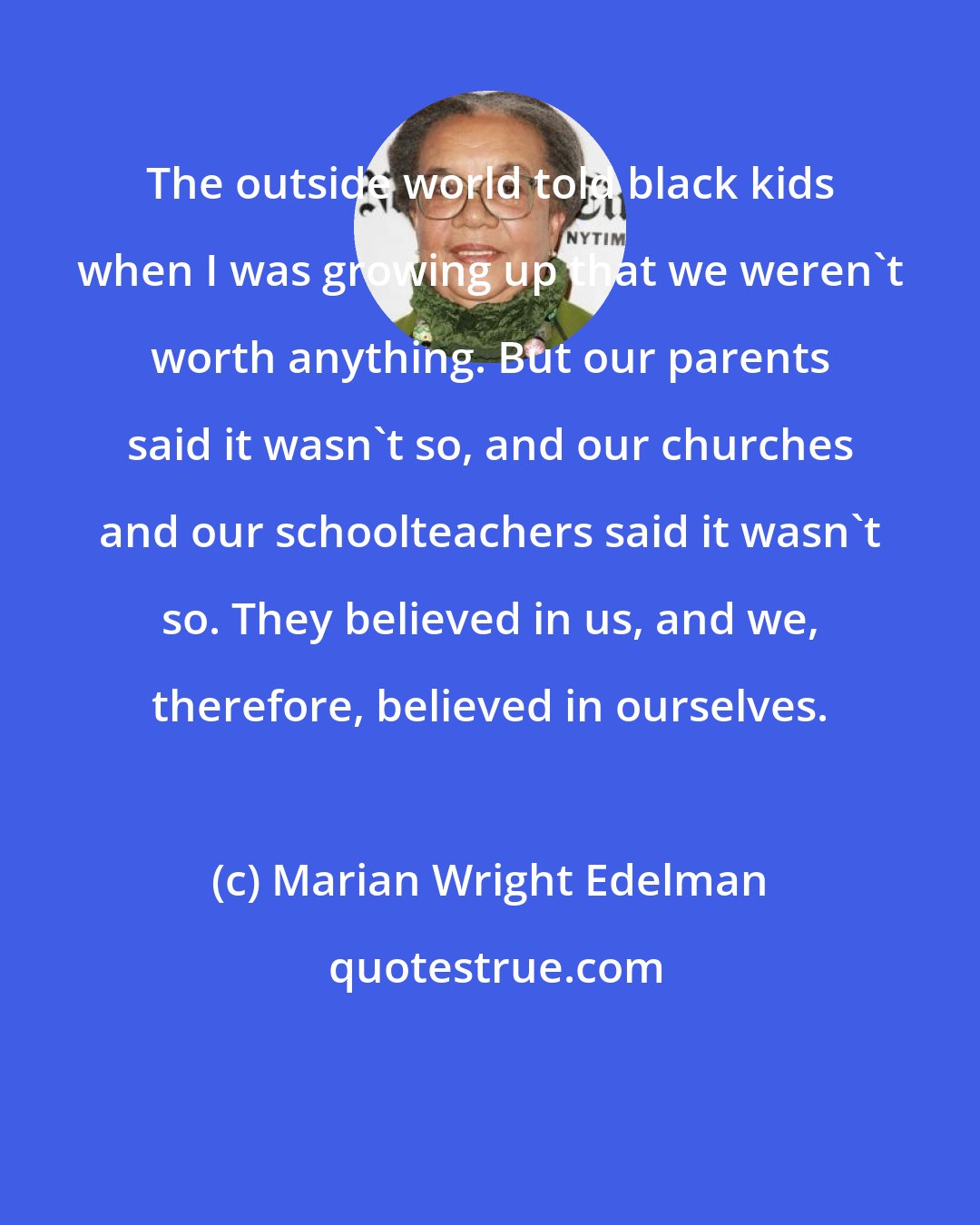 Marian Wright Edelman: The outside world told black kids when I was growing up that we weren't worth anything. But our parents said it wasn't so, and our churches and our schoolteachers said it wasn't so. They believed in us, and we, therefore, believed in ourselves.