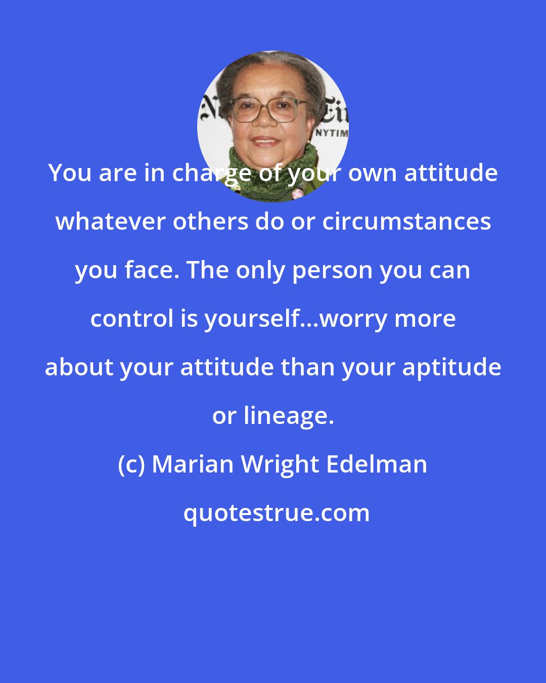 Marian Wright Edelman: You are in charge of your own attitude whatever others do or circumstances you face. The only person you can control is yourself...worry more about your attitude than your aptitude or lineage.