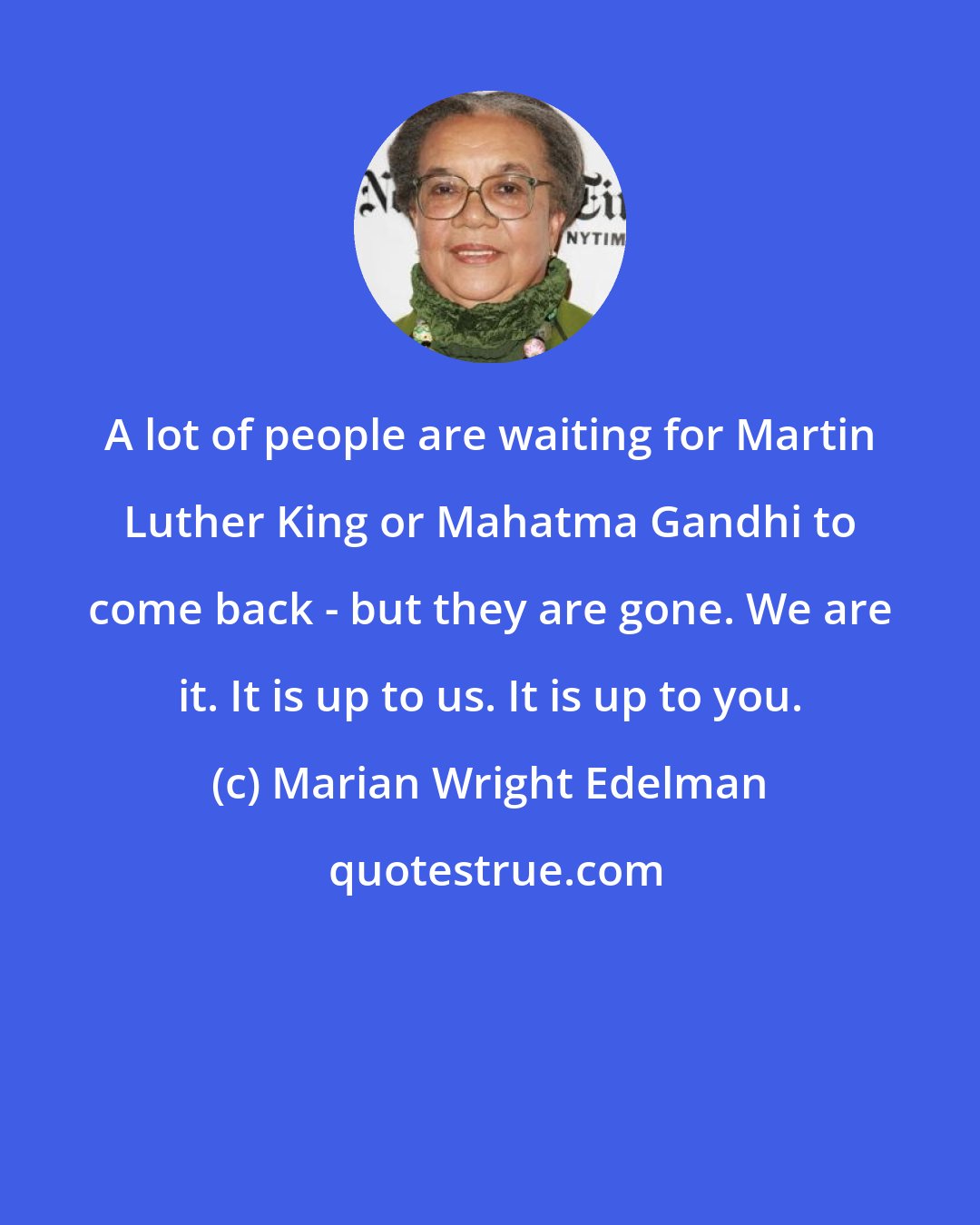 Marian Wright Edelman: A lot of people are waiting for Martin Luther King or Mahatma Gandhi to come back - but they are gone. We are it. It is up to us. It is up to you.