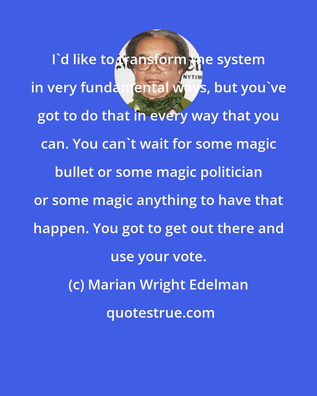 Marian Wright Edelman: I'd like to transform the system in very fundamental ways, but you've got to do that in every way that you can. You can't wait for some magic bullet or some magic politician or some magic anything to have that happen. You got to get out there and use your vote.