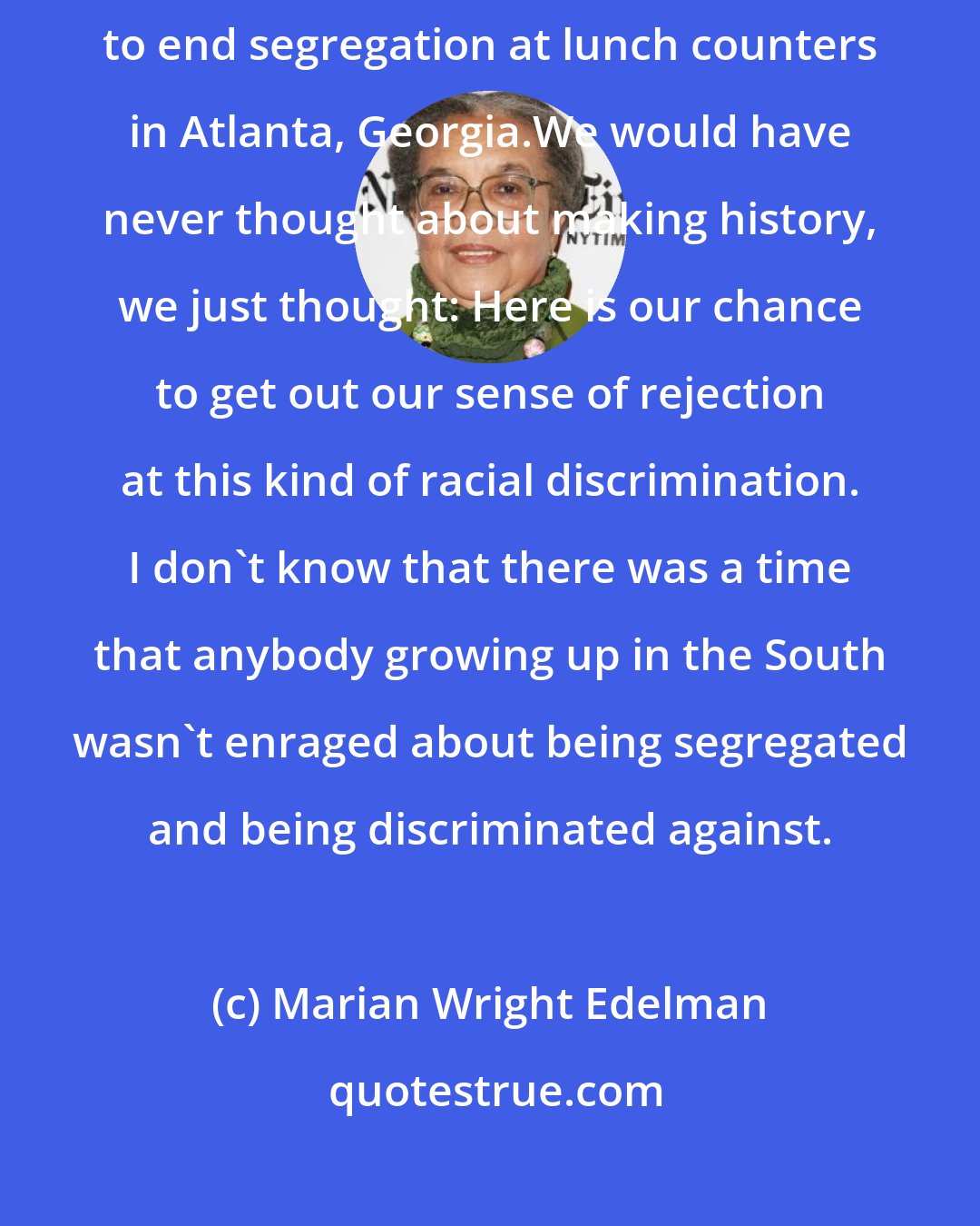 Marian Wright Edelman: I wasn't thinking about history. I was thinking about how we were going to end segregation at lunch counters in Atlanta, Georgia.We would have never thought about making history, we just thought: Here is our chance to get out our sense of rejection at this kind of racial discrimination. I don't know that there was a time that anybody growing up in the South wasn't enraged about being segregated and being discriminated against.