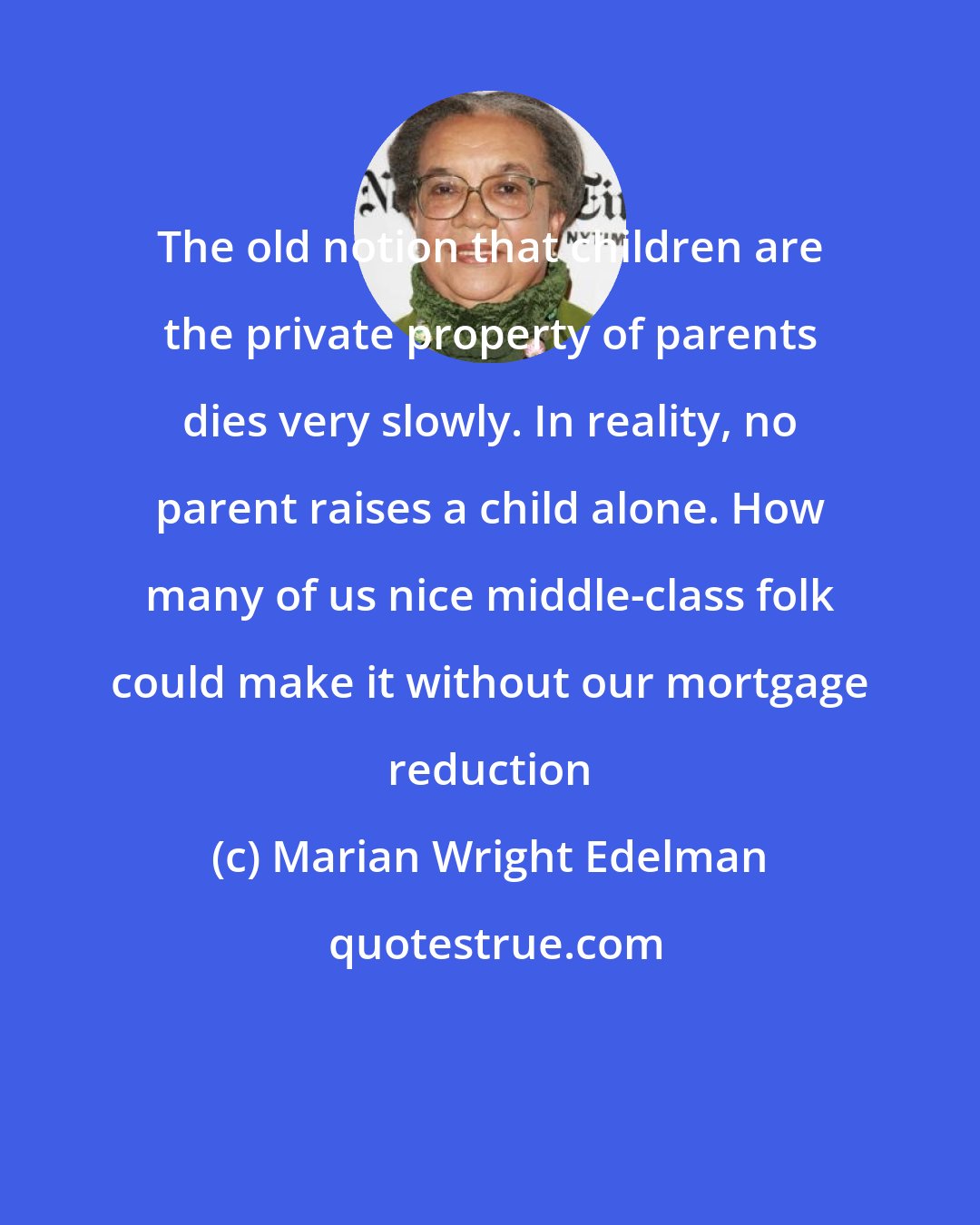 Marian Wright Edelman: The old notion that children are the private property of parents dies very slowly. In reality, no parent raises a child alone. How many of us nice middle-class folk could make it without our mortgage reduction