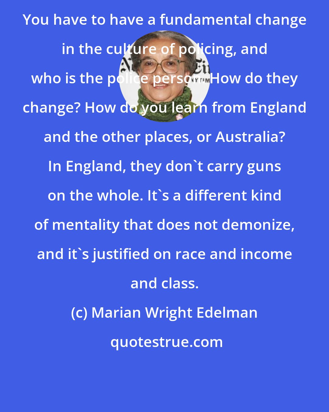 Marian Wright Edelman: You have to have a fundamental change in the culture of policing, and who is the police person. How do they change? How do you learn from England and the other places, or Australia? In England, they don't carry guns on the whole. It's a different kind of mentality that does not demonize, and it's justified on race and income and class.