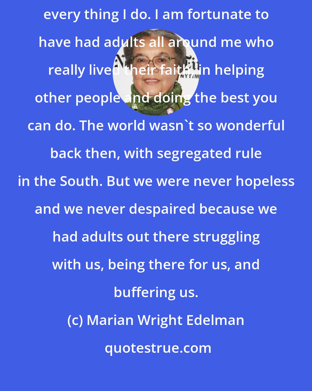Marian Wright Edelman: I grew up in a very religious family and it is the motivating force to every thing I do. I am fortunate to have had adults all around me who really lived their faith, in helping other people and doing the best you can do. The world wasn't so wonderful back then, with segregated rule in the South. But we were never hopeless and we never despaired because we had adults out there struggling with us, being there for us, and buffering us.